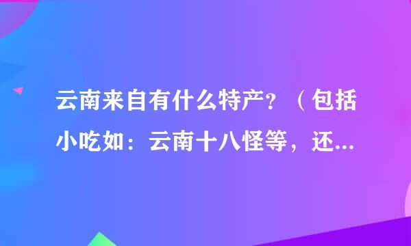 云南来自有什么特产？（包括小吃如：云南十八怪等，还有各地州的特产）