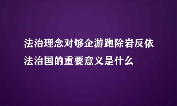 法治理念对够企游跑除岩反依法治国的重要意义是什么