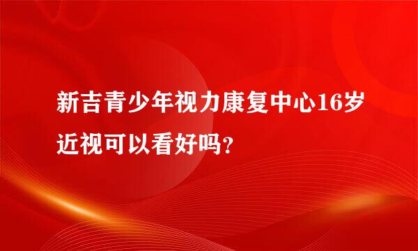 新吉青少年视力康复中心16岁近视可以看好吗？