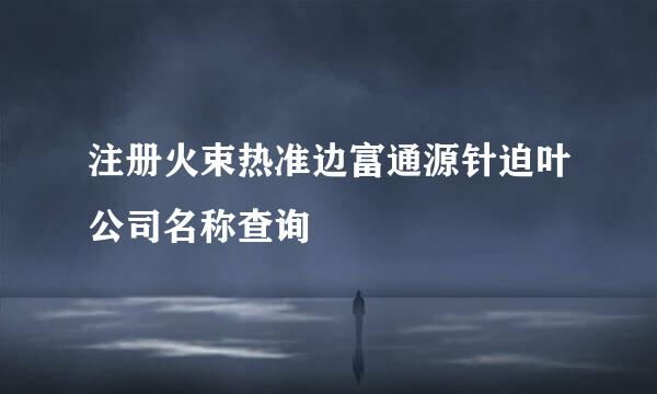 注册火束热准边富通源针迫叶公司名称查询