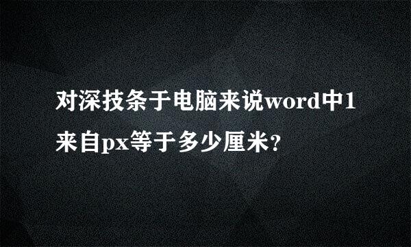 对深技条于电脑来说word中1来自px等于多少厘米？