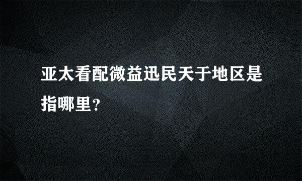 亚太看配微益迅民天于地区是指哪里？