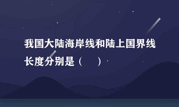 我国大陆海岸线和陆上国界线长度分别是（ ）