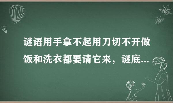 谜语用手拿不起用刀切不开做饭和洗衣都要请它来，谜底是什来自么