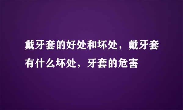 戴牙套的好处和坏处，戴牙套有什么坏处，牙套的危害