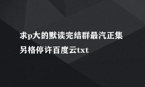 求p大的默读完结群最汽正集另格停许百度云txt