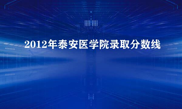 2012年泰安医学院录取分数线