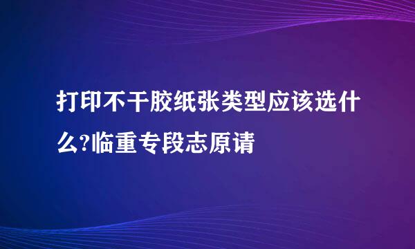 打印不干胶纸张类型应该选什么?临重专段志原请