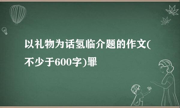 以礼物为话氢临介题的作文(不少于600字)罪