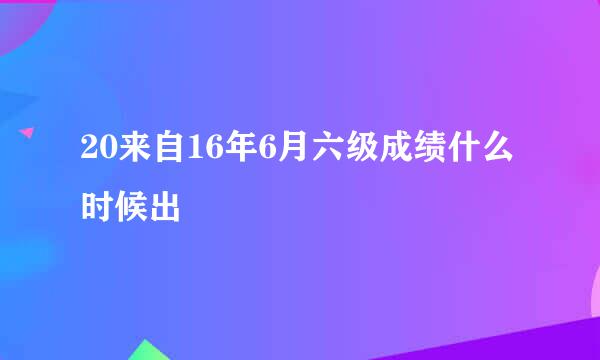 20来自16年6月六级成绩什么时候出