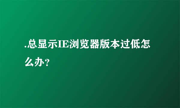 .总显示IE浏览器版本过低怎么办？