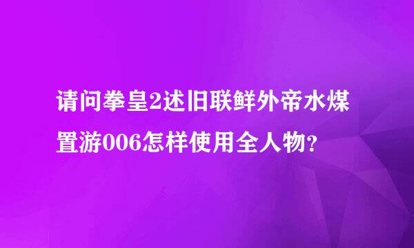 请问拳皇2述旧联鲜外帝水煤置游006怎样使用全人物？