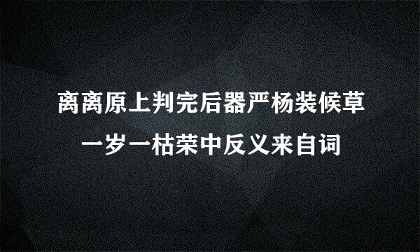 离离原上判完后器严杨装候草 一岁一枯荣中反义来自词