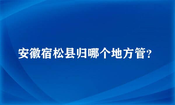 安徽宿松县归哪个地方管？