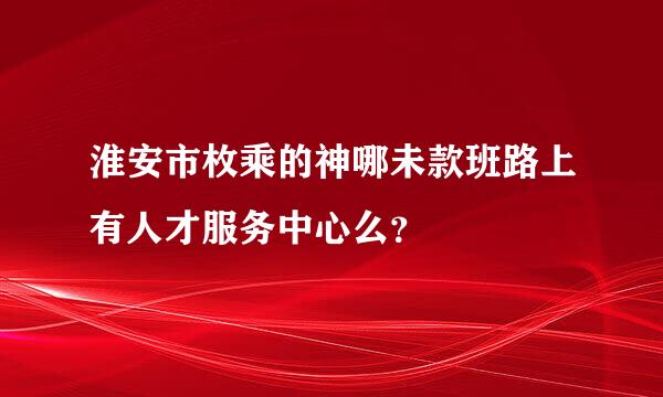 淮安市枚乘的神哪未款班路上有人才服务中心么？