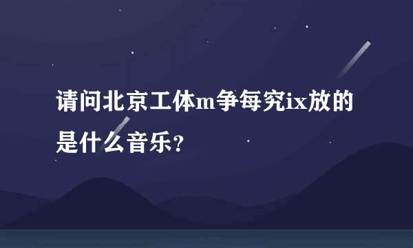 请问北京工体m争每究ix放的是什么音乐？