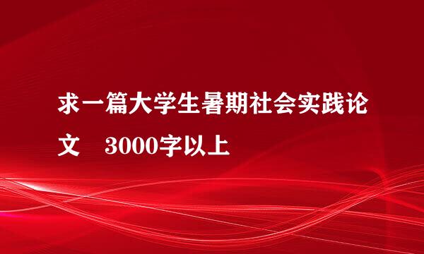 求一篇大学生暑期社会实践论文 3000字以上