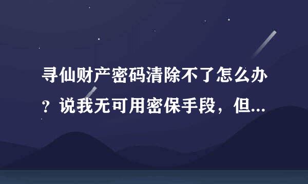 寻仙财产密码清除不了怎么办？说我无可用密保手段，但是我已经重置了密保了还是这个提示，求高来自手帮忙！谢谢