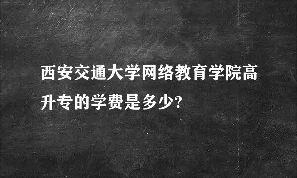 西安交通大学网络教育学院高升专的学费是多少?