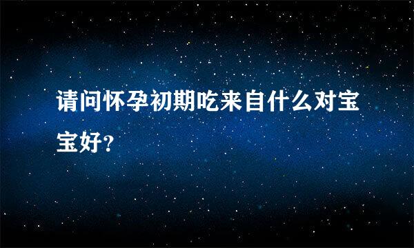 请问怀孕初期吃来自什么对宝宝好？