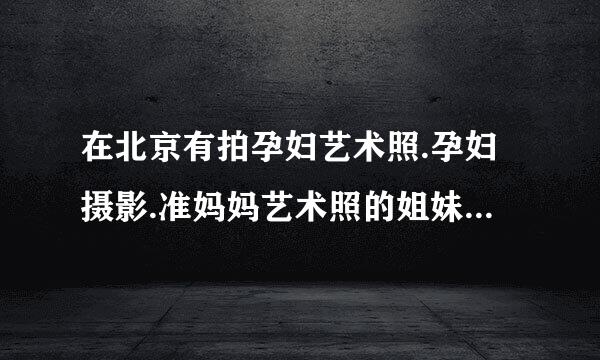 在北京有拍孕妇艺术照.孕妇摄影.准妈妈艺术照的姐妹过看矛叫见型注过来,哪一家最便宜银英器听,最专业.