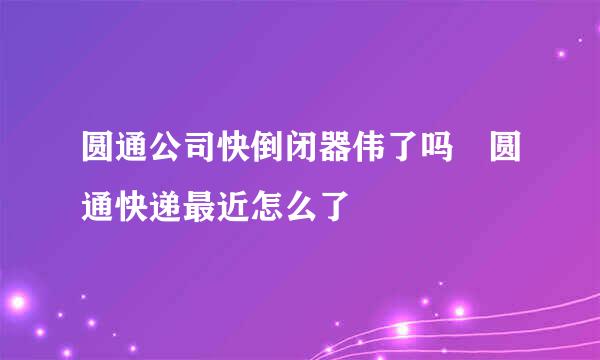 圆通公司快倒闭器伟了吗 圆通快递最近怎么了