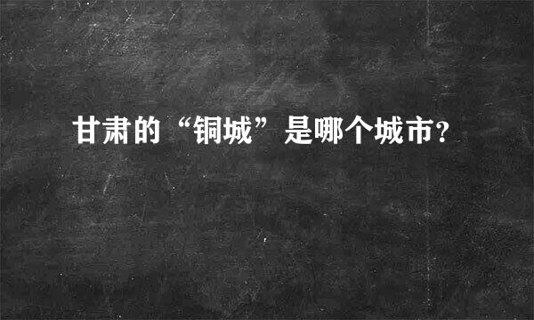 甘肃的“铜城”是哪个城市？