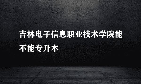 吉林电子信息职业技术学院能不能专升本