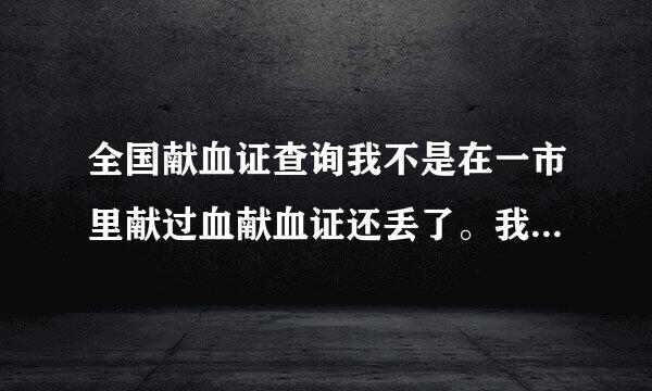 全国献血证查询我不是在一市里献过血献血证还丢了。我怎么才能查询我的献血记录。