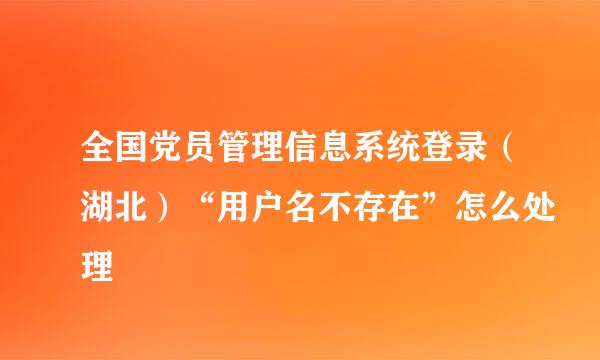 全国党员管理信息系统登录（湖北）“用户名不存在”怎么处理