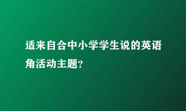 适来自合中小学学生说的英语角活动主题？