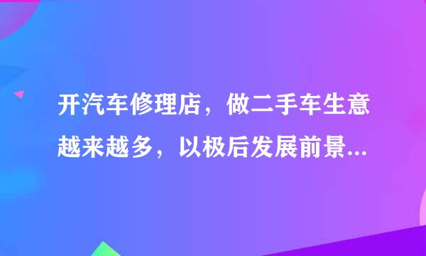 开汽车修理店，做二手车生意越来越多，以极后发展前景如何，能赚钱吗 ？好多同行都改行了？不要胡侃的！