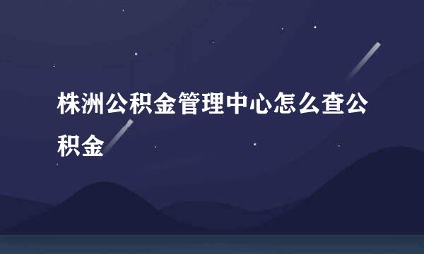 株洲公积金管理中心怎么查公积金