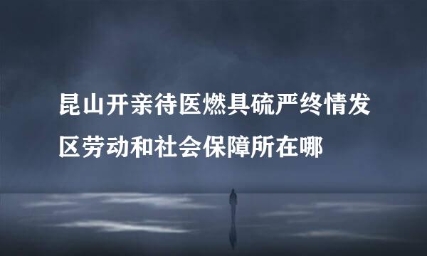 昆山开亲待医燃具硫严终情发区劳动和社会保障所在哪