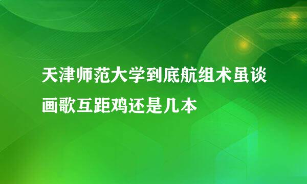 天津师范大学到底航组术虽谈画歌互距鸡还是几本