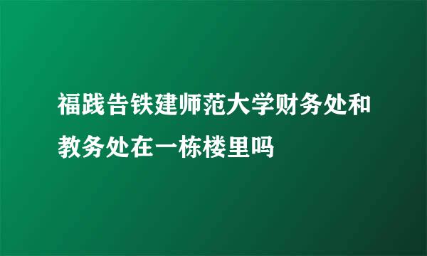 福践告铁建师范大学财务处和教务处在一栋楼里吗