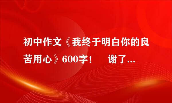 初中作文《我终于明白你的良苦用心》600字！ 谢了！ 要关于父来自母，老师等等。