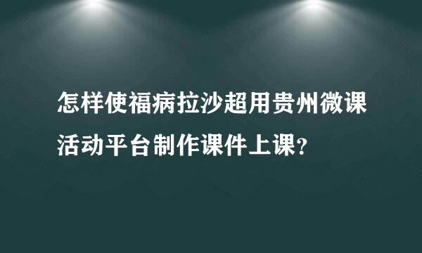 怎样使福病拉沙超用贵州微课活动平台制作课件上课？