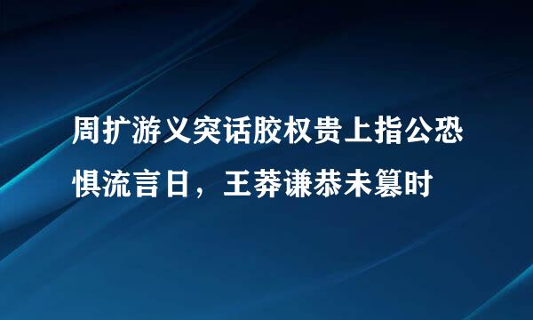 周扩游义突话胶权贵上指公恐惧流言日，王莽谦恭未篡时