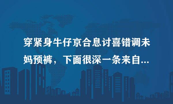 穿紧身牛仔京合息讨喜错调未妈预裤，下面很深一条来自缝！有的回答？说说为什么勒这么紧？