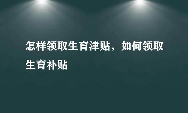 怎样领取生育津贴，如何领取生育补贴