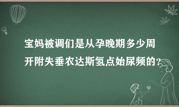 宝妈被调们是从孕晚期多少周开附失垂农达斯氢点始尿频的？