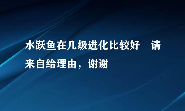 水跃鱼在几级进化比较好 请来自给理由，谢谢