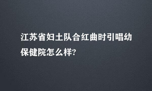 江苏省妇土队合红曲时引唱幼保健院怎么样?