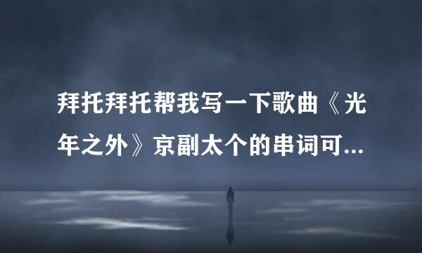 拜托拜托帮我写一下歌曲《光年之外》京副太个的串词可以嘛 真的想不出来了