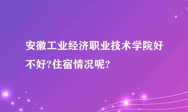 安徽工业经济职业技术学院好不好?住宿情况呢?