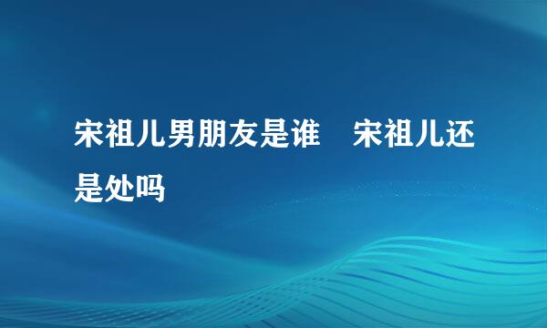 宋祖儿男朋友是谁 宋祖儿还是处吗