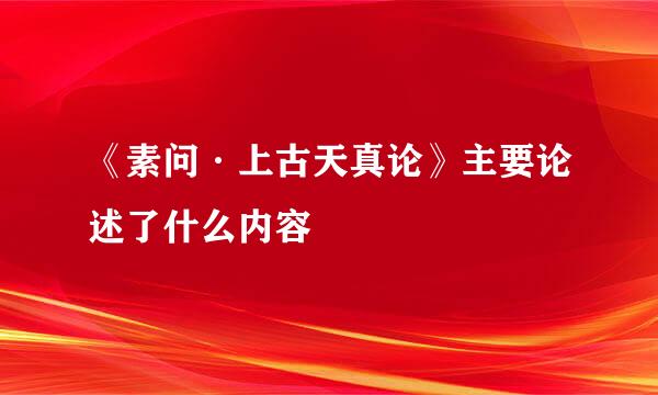 《素问·上古天真论》主要论述了什么内容