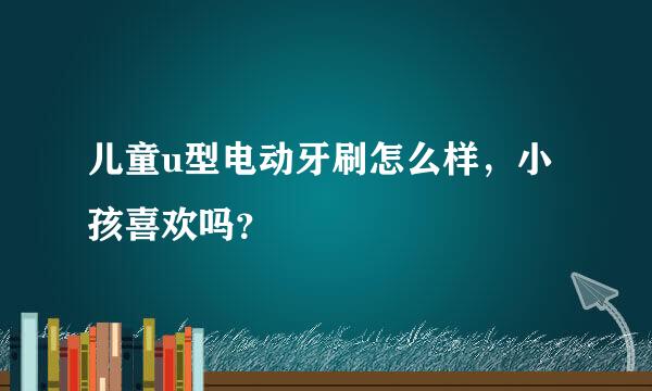 儿童u型电动牙刷怎么样，小孩喜欢吗？