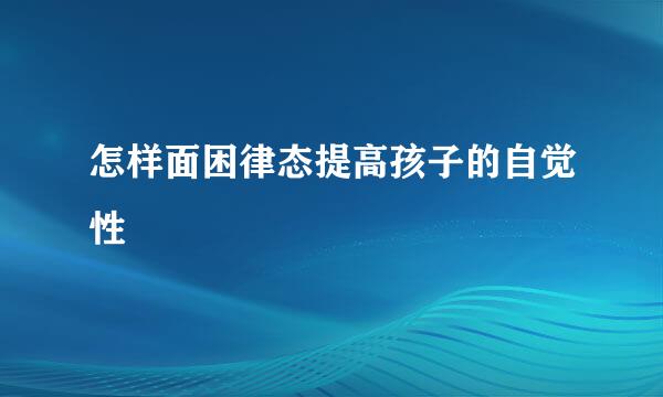 怎样面困律态提高孩子的自觉性